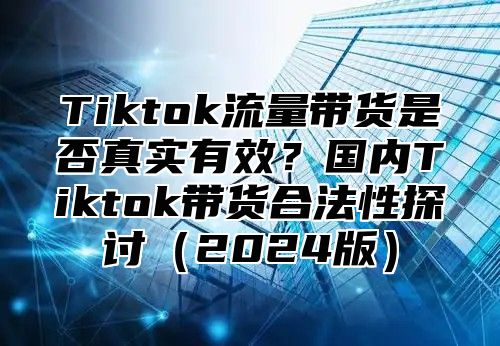 Tiktok流量带货是否真实有效？国内Tiktok带货合法性探讨2025版