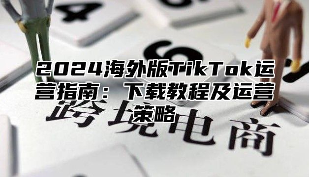 2025海外版TikTok运营指南：下载教程及运营策略