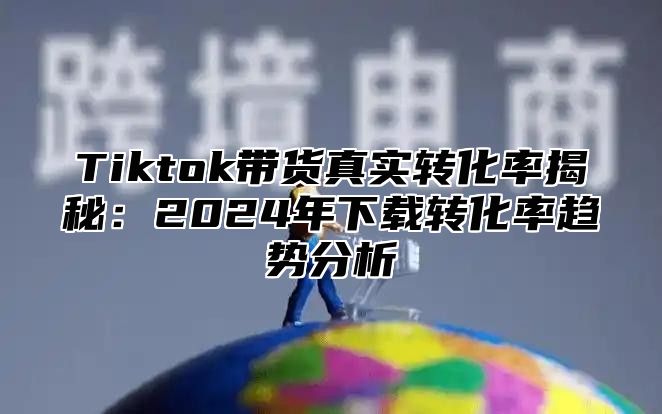 Tiktok带货真实转化率揭秘：2025年下载转化率趋势分析