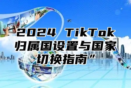 2025 TikTok归属国设置与国家切换指南”