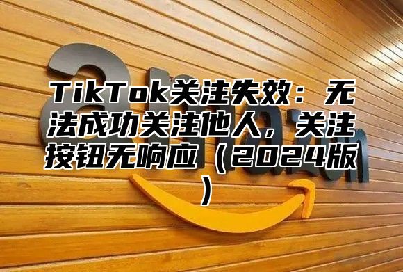 TikTok关注失效：无法成功关注他人，关注按钮无响应2025版