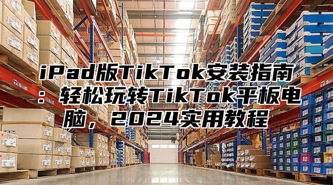 iPad版TikTok安装指南：轻松玩转TikTok平板电脑，2025实用教程