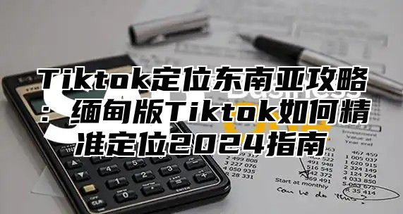 Tiktok定位东南亚攻略：缅甸版Tiktok如何精准定位2025指南