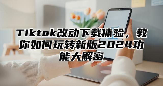 Tiktok改动下载体验，教你如何玩转新版2025功能大解密