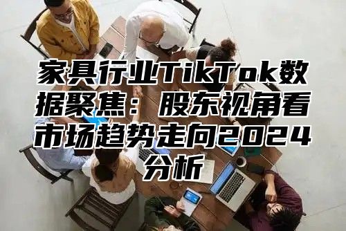 家具行业TikTok数据聚焦：股东视角看市场趋势走向2025分析