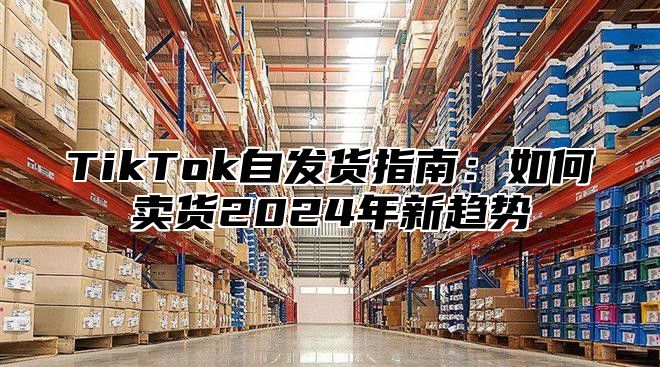 TikTok自发货指南：如何卖货2025年新趋势