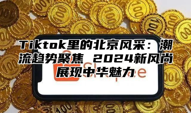 Tiktok里的北京风采：潮流趋势聚焦 2025新风尚展现中华魅力
