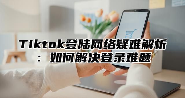 Tiktok登陆网络疑难解析：如何解决登录难题