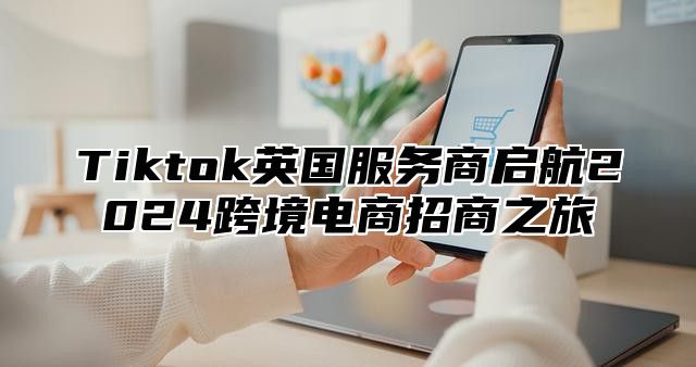 Tiktok英国服务商启航2025跨境电商招商之旅