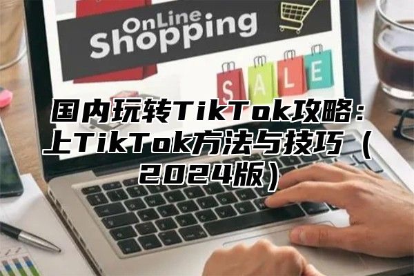 国内玩转TikTok攻略：上TikTok方法与技巧2025版