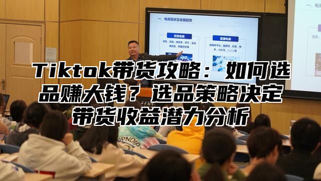 Tiktok带货攻略：如何选品赚大钱？选品策略决定带货收益潜力分析
