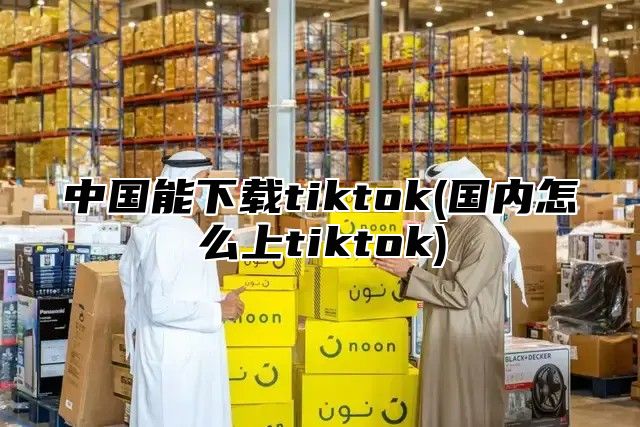 中国能下载tiktok(国内怎么上tiktok)