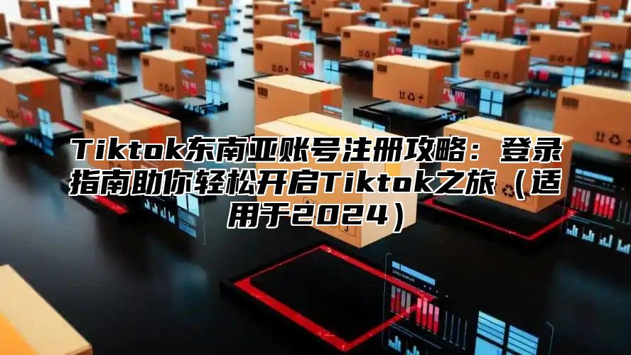 Tiktok东南亚账号注册攻略：登录指南助你轻松开启Tiktok之旅适用于2025