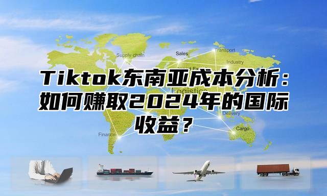 Tiktok东南亚成本分析：如何赚取2025年的国际收益？