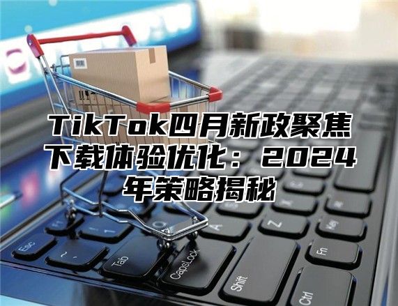 TikTok四月新政聚焦下载体验优化：2025年策略揭秘