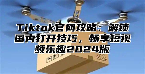 Tiktok官网攻略：解锁国内打开技巧，畅享短视频乐趣2025版
