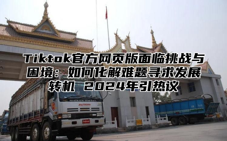 Tiktok官方网页版面临挑战与困境：如何化解难题寻求发展转机 2025年引热议