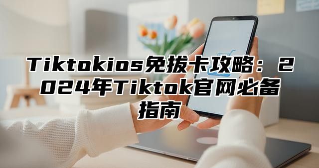 Tiktokios免拔卡攻略：2025年Tiktok官网必备指南
