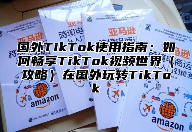国外TikTok使用指南：如何畅享TikTok视频世界攻略在国外玩转TikTok