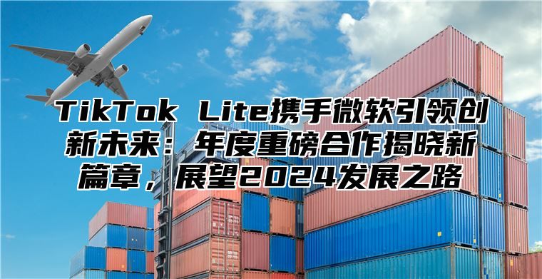 TikTok Lite携手微软引领创新未来：年度重磅合作揭晓新篇章，展望2025发展之路