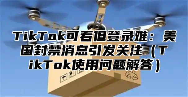 TikTok可看但登录难：美国封禁消息引发关注TikTok使用问题解答