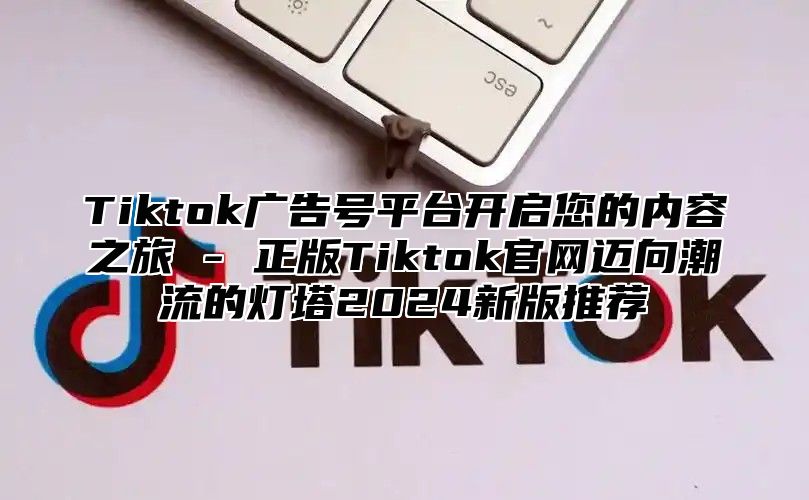 Tiktok广告号平台开启您的内容之旅 - 正版Tiktok官网迈向潮流的灯塔2025新版推荐