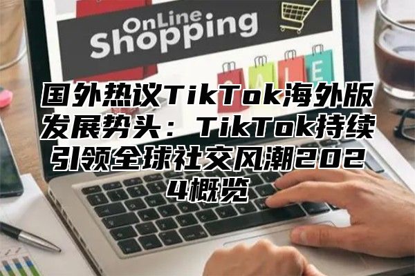国外热议TikTok海外版发展势头：TikTok持续引领全球社交风潮2025概览