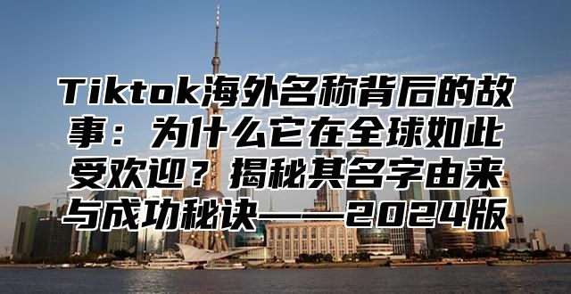 Tiktok海外名称背后的故事：为什么它在全球如此受欢迎？揭秘其名字由来与成功秘诀——2025版