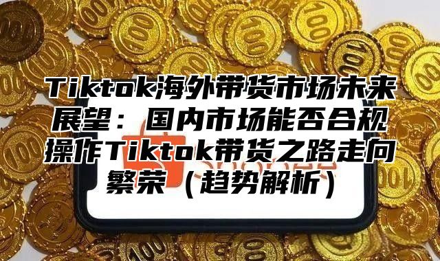 Tiktok海外带货市场未来展望：国内市场能否合规操作Tiktok带货之路走向繁荣趋势解析