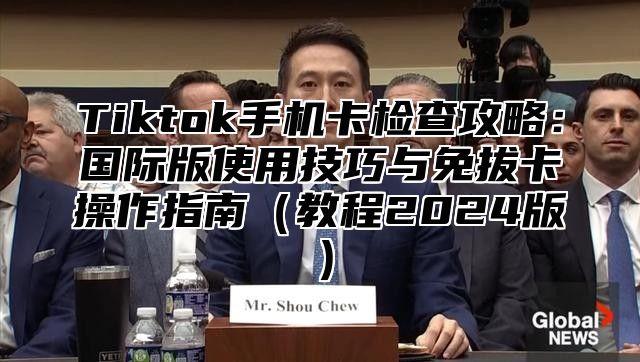 Tiktok手机卡检查攻略：国际版使用技巧与免拔卡操作指南教程2025版