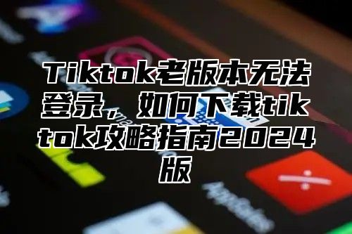 Tiktok老版本无法登录，如何下载tiktok攻略指南2025版