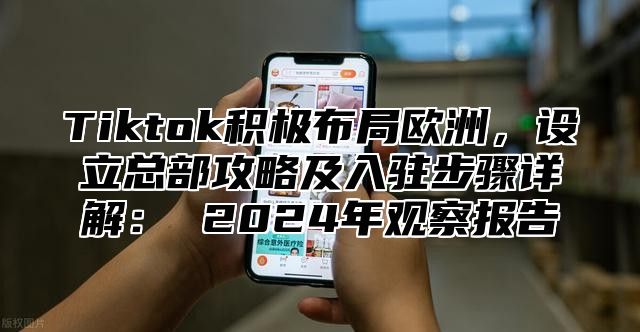 Tiktok积极布局欧洲，设立总部攻略及入驻步骤详解： 2025年观察报告