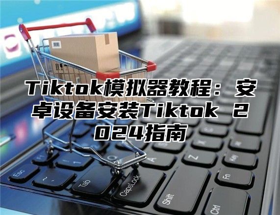 Tiktok模拟器教程：安卓设备安装Tiktok 2025指南