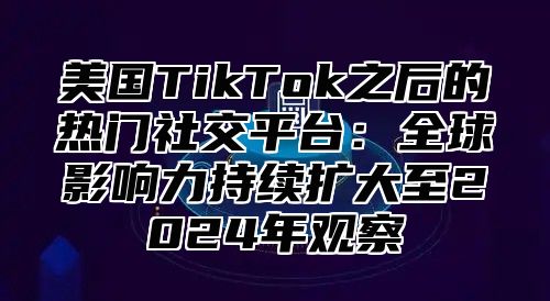 美国TikTok之后的热门社交平台：全球影响力持续扩大至2025年观察