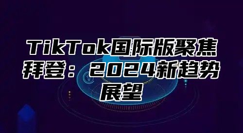 TikTok国际版聚焦拜登：2025新趋势展望