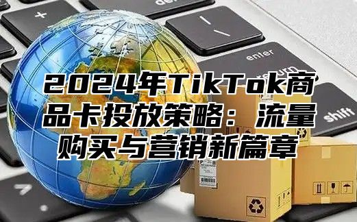 2025年TikTok商品卡投放策略：流量购买与营销新篇章
