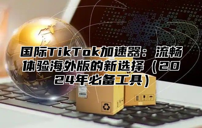 国际TikTok加速器：流畅体验海外版的新选择2025年必备工具