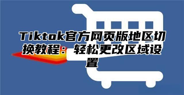 Tiktok官方网页版地区切换教程：轻松更改区域设置
