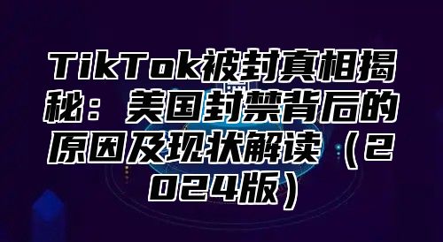 TikTok被封真相揭秘：美国封禁背后的原因及现状解读2025版