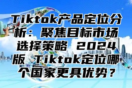 Tiktok产品定位分析：聚焦目标市场选择策略 2025版 Tiktok定位哪个国家更具优势？
