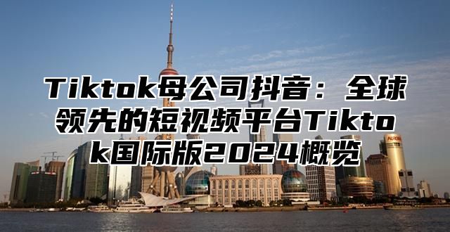 Tiktok母公司抖音：全球领先的短视频平台Tiktok国际版2025概览