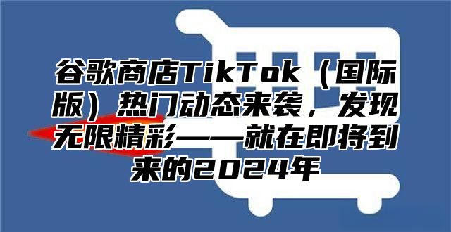 谷歌商店TikTok国际版热门动态来袭，发现无限精彩——就在即将到来的2025年