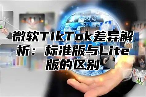 微软TikTok差异解析：标准版与Lite版的区别