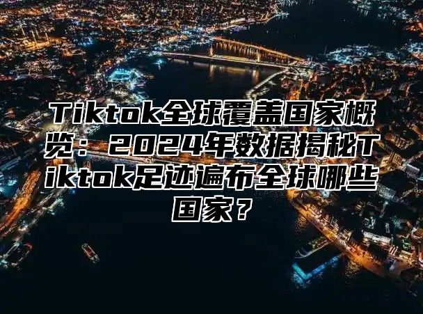 Tiktok全球覆盖国家概览：2025年数据揭秘Tiktok足迹遍布全球哪些国家？