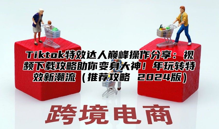 Tiktok特效达人巅峰操作分享：视频下载攻略助你变身大神！年玩转特效新潮流推荐攻略 2025版