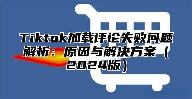 Tiktok加载评论失败问题解析：原因与解决方案2025版
