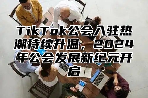 TikTok公会入驻热潮持续升温，2025年公会发展新纪元开启