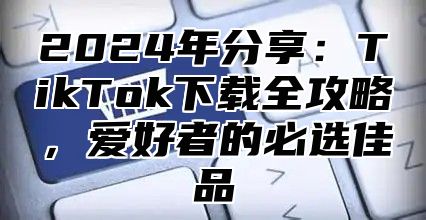 2025年分享：TikTok下载全攻略，爱好者的必选佳品