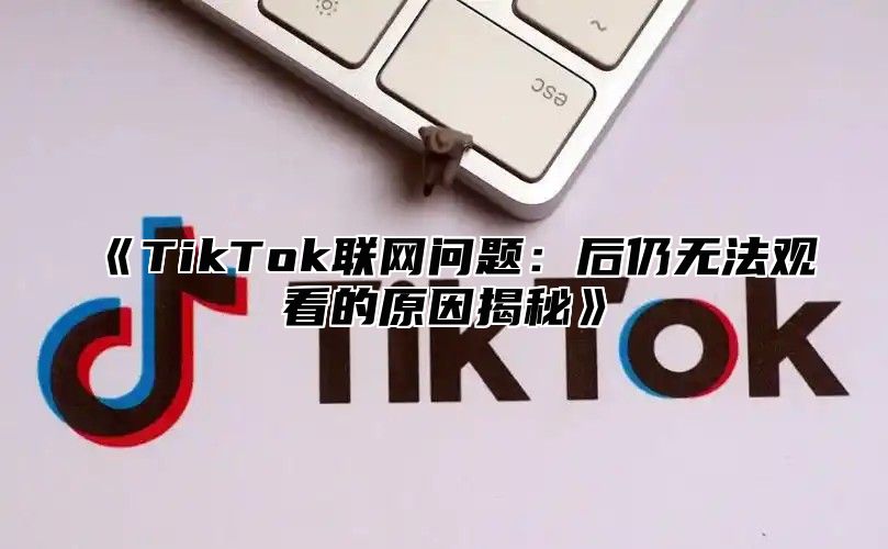 TikTok联网问题：后仍无法观看的原因揭秘