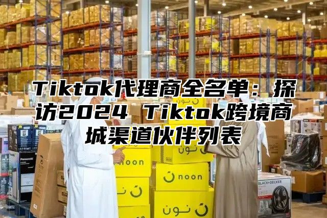 Tiktok代理商全名单：探访2025 Tiktok跨境商城渠道伙伴列表